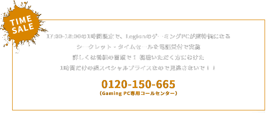 TIME SALE
                                 17:00-18:00の1時間限定で、LegionのゲーミングPCが超特価になる
                                 シークレット・タイムセールを電話受付で実施
                                 詳しくは番組の冒頭で！ 視聴いただく方にむけた
                                 1時間だけの超スペシャルプライスなので見逃さないで！！
                                 0120-150-665
                                 （Gaming PC専用コールセンター）