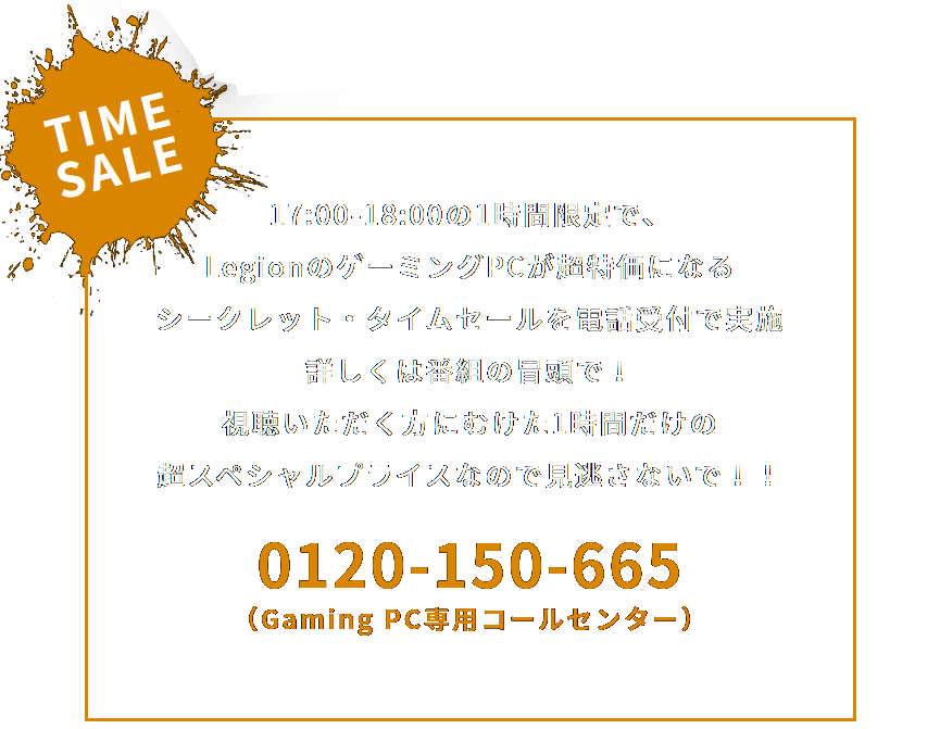 TIME SALE
                                 17:00-18:00の1時間限定で、LegionのゲーミングPCが超特価になる
                                 シークレット・タイムセールを電話受付で実施
                                 詳しくは番組の冒頭で！ 視聴いただく方にむけた
                                 1時間だけの超スペシャルプライスなので見逃さないで！！
                                 0120-150-665
                                 （Gaming PC専用コールセンター）